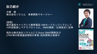 大槻 健
株式会社ソラコム 事業開発マネージャー
[経歴]
国内通信キャリアにて携帯電話/SIMカードエンジニアとして
10年超勤務しベアラプロトコル、SIMの開発・仕様策定に従事
現在は株式会社ソラコムにてGlobal SIMの開発及び
LPWA等の新規通信規格の事業/技術開発を推進中
自己紹介
 