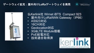 ゲートウェイ拡充：屋外向けLoRaゲートウェイを発売
仏Kerlink社 Wirnet iBTS Compact 923
• 屋外向けLoRaWAN Gateway（IP66）
• AS923対応
• 16CH対応
• Geolocation対応
• 3G&LTE Module搭載
• PoE給電対応
• 技術適合取得済
 
