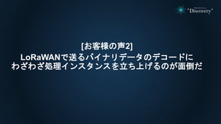 [お客様の声2]
LoRaWANで送るバイナリデータのデコードに
わざわざ処理インスタンスを立ち上げるのが面倒だ
 