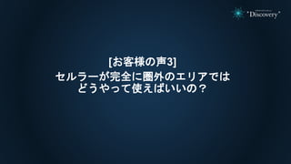 [お客様の声3]
セルラーが完全に圏外のエリアでは
どうやって使えばいいの？
 