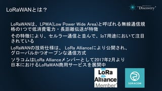 LoRaWANは、LPWA(Low Power Wide Area)と呼ばれる無線通信規
格の1つで低消費電力・長距離伝送が特徴
その特徴により、セルラー通信と並んで、IoT用途において注目
されている
LoRaWANの技術仕様は、 LoRa Allianceにより公開され、
グローバルかつオープンな通信方式
ソラコムはLoRa Allianceメンバーとして2017年2月より
日本におけるLoRaWAN商用サービスを展開中
LoRaWANとは？
 