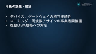 今後の課題・展望
• デバイス、ゲートウェイの相互接続性
• ローミング、周波数アサインの事業者間協議
• 複数LPWA規格への対応
 