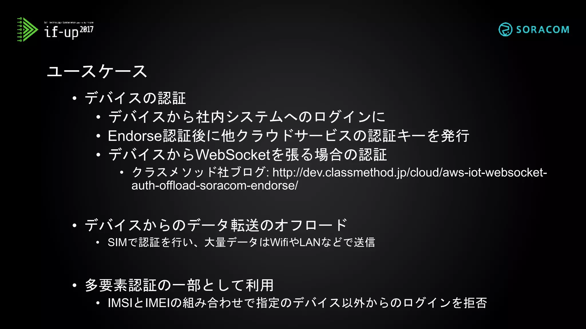 • デバイスの認証
• デバイスから社内システムへのログインに
• Endorse認証後に他クラウドサービスの認証キーを発行
• デバイスからWebSocketを張る場合の認証
• クラスメソッド社ブログ: http://dev.classmethod.jp/cloud/aws-iot-websocket-
auth-offload-soracom-endorse/
• デバイスからのデータ転送のオフロード
• SIMで認証を行い、大量データはWifiやLANなどで送信
• 多要素認証の一部として利用
• IMSIとIMEIの組み合わせで指定のデバイス以外からのログインを拒否
ユースケース
 