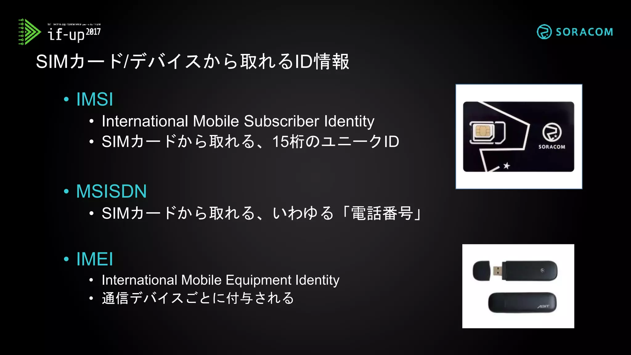• IMSI
• International Mobile Subscriber Identity
• SIMカードから取れる、15桁のユニークID
• MSISDN
• SIMカードから取れる、いわゆる「電話番号」
• IMEI
• International Mobile Equipment Identity
• 通信デバイスごとに付与される
SIMカード/デバイスから取れるID情報
 