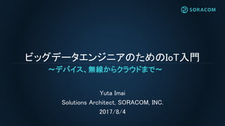 ビッグデータエンジニアのためのIoT入門
Yuta Imai
Solutions Architect, SORACOM, INC.
2017/8/4
〜デバイス、無線からクラウドまで〜
 