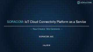 SORACOM: IoT Cloud Connectivity Platform as a Service
SORACOM, INC.
July 2018
-- You Create. We Connect. --
 