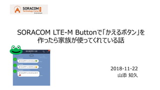 2018-11-22
山添 知久
SORACOM LTE-M Buttonで「かえるボタン」を
作ったら家族が使ってくれている話
 