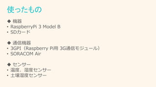 使ったもの
 機器
• RaspberryPi 3 Model B
• SDカード
 通信機器
• 3GPI（Raspberry Pi用 3G通信モジュール）
• SORACOM Air
 センサー
• 温度、湿度センサー
• 土壌湿度センサー
 