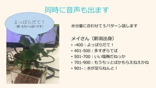 同時に音声も出ます
水分量に合わせて５パターン話します
メイさん（新潟出身）
• -400：よっぱらだて！
• 401-500：多すぎらてば
• 501-700：いい塩梅だねっか
• 701-900：もうちっとばかもらえねえかね
• 901-：水が足らねんと！
よっぱらだて！
（訳：もういっぱいです）
 