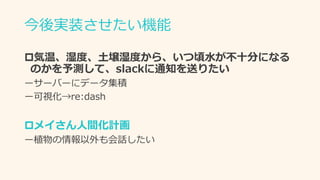 今後実装させたい機能
気温、湿度、土壌湿度から、いつ頃水が不十分になる
のかを予測して、slackに通知を送りたい
ーサーバーにデータ集積
ー可視化→re:dash
メイさん人間化計画
ー植物の情報以外も会話したい
 