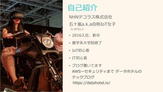 自己紹介
NHNテコラス株式会社
五十嵐a.k.a自称IoT女子
（いからし）
• 2016入社、新卒
• 農学系大学院修了
• IoT初心者
• IT初心者
• ブログ書いてます
AWS～セキュリティまで データホテルの
テックブログ
https://datahotel.io/
 