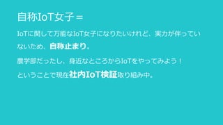 自称IoT女子＝
IoTに関して万能なIoT女子になりたいけれど、実力が伴ってい
ないため、自称止まり。
農学部だったし、身近なところからIoTをやってみよう！
ということで現在社内IoT検証取り組み中。
 