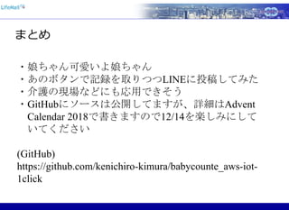 まとめ
・娘ちゃん可愛いよ娘ちゃん
・あのボタンで記録を取りつつLINEに投稿してみた
・介護の現場などにも応用できそう
・GitHubにソースは公開してますが、詳細はAdvent
Calendar 2018で書きますので12/14を楽しみにして
いてください
(GitHub)
https://github.com/kenichiro-kimura/babycounte_aws-iot-
1click
 