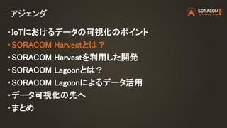 アジェンダ
• IoTにおけるデータの可視化のポイント
• SORACOM Harvestとは？
• SORACOM Harvestを利用した開発
• SORACOM Lagoonとは？
• SORACOM Lagoonによるデータ活用
• データ可視化の先へ
•まとめ
 