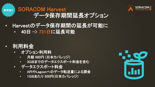 SORACOM Harvest
データ保存期間延長オプション
• Harvestのデータ保存期間の延長が可能に
• 40日 -> 731日に延長可能
• 利用料金
• オプション利用料
• 月額 980円 (日本カバレッジ)
• 3GiBまでのデータエクスポート料金を含む
• データエクスポート料金
• APIやLagoonへのデータ転送量による課金
• 1GiBあたり 500円(日本カバレッジ)
 