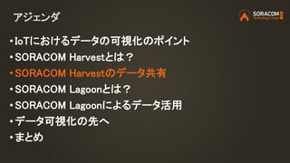 アジェンダ
• IoTにおけるデータの可視化のポイント
• SORACOM Harvestとは？
• SORACOM Harvestのデータ共有
• SORACOM Lagoonとは？
• SORACOM Lagoonによるデータ活用
• データ可視化の先へ
•まとめ
 