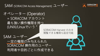 SAM (SORACOM Access Management) ユーザー
オペレーター (Operator)
= SORACOM アカウント
最も強い操作権限を持つ
(UNIX/Linuxでいう ”root” 相当)
SAM ユーザー
一定の権限のみ与えられた
SORACOM 操作用のユーザー
利用者や目的ごとに作成できる
SORACOM Harvest のみを
閲覧できる権限も設定可能
 