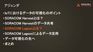 アジェンダ
• IoTにおけるデータの可視化のポイント
• SORACOM Harvestとは？
• SORACOM Harvestのデータ共有
• SORACOM Lagoonとは？
• SORACOM Lagoonによるデータ活用
• データ可視化の先へ
•まとめ
 