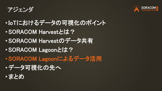 アジェンダ
• IoTにおけるデータの可視化のポイント
• SORACOM Harvestとは？
• SORACOM Harvestのデータ共有
• SORACOM Lagoonとは？
• SORACOM Lagoonによるデータ活用
• データ可視化の先へ
•まとめ
 