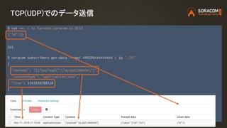 TCP(UDP)でのデータ送信
$ cat <<. | nc harvest.soracom.io 8514
{"id":1}
.
201
$ soracom subscribers get-data --imsi 44010XXXXXXXXXX | jq '.[0]'
{
"content": "{"payload":"eyJpZCI6MX0K"}",
"contentType": "application/json",
"time": 1541938788318
}
 