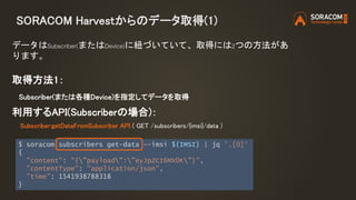 SORACOM Harvestからのデータ取得(1)
取得方法1：
Subscriber(または各種Device)を指定してデータを取得
利用するAPI(Subscriberの場合)：
Subscriber:getDataFromSubscriber API ( GET /subscribers/{imsi}/data )
データはSubscriber(またはDevice)に紐づいていて、取得には2つの方法があ
ります。
$ soracom subscribers get-data --imsi ${IMSI} | jq '.[0]'
{
"content": "{"payload":"eyJpZCI6MX0K"}",
"contentType": "application/json",
"time": 1541938788318
}
 