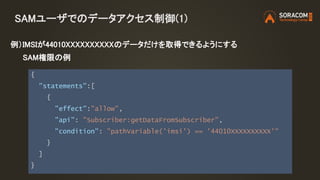 SAMユーザでのデータアクセス制御(1)
{
"statements":[
{
"effect":"allow",
"api": "Subscriber:getDataFromSubscriber",
"condition": "pathVariable('imsi') == '44010XXXXXXXXXX'"
}
]
}
例）IMSIが44010XXXXXXXXXXのデータだけを取得できるようにする
SAM権限の例
 