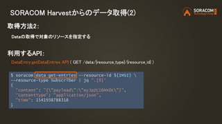 SORACOM Harvestからのデータ取得(2)
取得方法2：
Dataの取得で対象のリソースを指定する
利用するAPI：
DataEntry:getDataEntries API ( GET /data/{resource_type}/{resource_id} )
$ soracom data get-entries --resource-id ${IMSI} 
--resource-type Subscriber | jq '.[0]'
{
"content": "{"payload":"eyJpZCI6MX0K"}",
"contentType": "application/json",
"time": 1541938788318
}
 