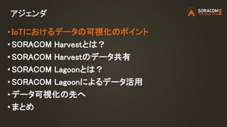 アジェンダ
• IoTにおけるデータの可視化のポイント
• SORACOM Harvestとは？
• SORACOM Harvestのデータ共有
• SORACOM Lagoonとは？
• SORACOM Lagoonによるデータ活用
• データ可視化の先へ
•まとめ
 