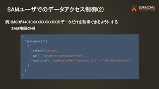 SAMユーザでのデータアクセス制御(2)
{
"statements":[
{
"effect":"allow",
"api": "DataEntry:getDataEntries",
"condition": "pathVariable('resource_id') == '44010XXXXXXXXXX'"
}
]
}
例）IMSIが44010XXXXXXXXXXのデータだけを取得できるようにする
SAM権限の例
 