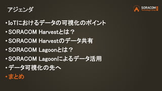 アジェンダ
• IoTにおけるデータの可視化のポイント
• SORACOM Harvestとは？
• SORACOM Harvestのデータ共有
• SORACOM Lagoonとは？
• SORACOM Lagoonによるデータ活用
• データ可視化の先へ
•まとめ
 
