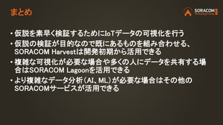 • 仮説を素早く検証するためにIoTデータの可視化を行う
• 仮説の検証が目的なので既にあるものを組み合わせる、
SORACOM Harvestは開発初期から活用できる
• 複雑な可視化が必要な場合や多くの人にデータを共有する場
合はSORACOM Lagoonを活用できる
• より複雑なデータ分析（AI、ML）が必要な場合はその他の
SORACOMサービスが活用できる
まとめ
 