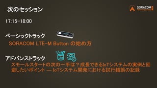 次のセッション
17:15-18:00
ベーシックトラック
SORACOM LTE-M Button の始め方
アドバンストラック
スモールスタートの次の一手は？成長できるIoTシステムの実例と回
避したいポイント ― IoTシステム開発における試行錯誤の記録
 
