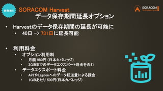 SORACOM Harvest
データ保存期間延長オプション
• Harvestのデータ保存期間の延長が可能に
• 40日 -> 731日に延長可能
• 利用料金
• オプション利用料
• 月額 980円 (日本カバレッジ)
• 3GiBまでの...