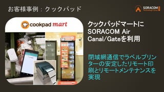 お客様事例：クックパッド
閉域網通信でラベルプリン
ターの安定したリモート印
刷とリモートメンテナンスを
実現
クックパッドマートに
SORACOM Air
Canal/Gateを利用
 
