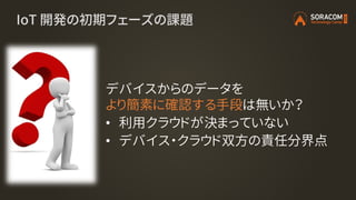 IoT 開発の初期フェーズの課題
デバイスからのデータを
より簡素に確認する手段は無いか？
• 利用クラウドが決まっていない
• デバイス・クラウド双方の責任分界点
 
