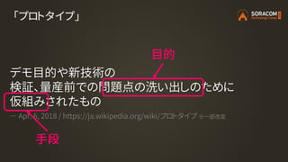 「プロトタイプ」
デモ目的や新技術の
検証、量産前での問題点の洗い出しのために
仮組みされたもの
― Apr. 6, 2018 / https://ja.wikipedia.org/wiki/プロトタイプ ※一部改変
目的
手段
 