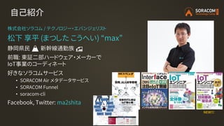 自己紹介
株式会社ソラコム / テクノロジー・エバンジェリスト
松下 享平 (まつした こうへい) “max”
静岡県民 🗻 新幹線通勤族 🚅
前職: 東証二部ハードウェア・メーカーで
IoT事業のコーディネート
好きなソラコムサービス
• SORACOM Air メタデータサービス
• SORACOM Funnel
• soracom-cli
Facebook, Twitter: ma2shita
NEW!!!
 