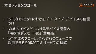 本セッションのゴール
• IoT プロジェクトにおけるプロトタイプ・デバイスの位置
づけ
• プロトタイピングにおけるデバイス開発の
「規模感」「スピード感」「費用感」
• IoT 開発のフローと、それぞれのフェーズで
活用できる SORACOM サービスの理解
 