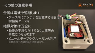 その他の注意事項
金属は電波を遮断します
• ケース内にアンテナを設置する場合は
樹脂製ケースを
絶縁対策は万全に
• 動作の不具合だけでなく火事等の
事故につながります
• ビニールテープやグルーガンの利用
※発熱部への適用はご注意ください
 