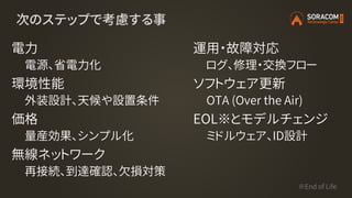 次のステップで考慮する事
電力
電源、省電力化
環境性能
外装設計、天候や設置条件
価格
量産効果、シンプル化
無線ネットワーク
再接続、到達確認、欠損対策
運用・故障対応
ログ、修理・交換フロー
ソフトウェア更新
OTA (Over the Air)
EOL※とモデルチェンジ
ミドルウェア、ID設計
※End of Life
 