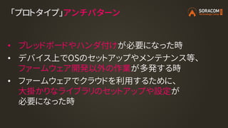 「プロトタイプ」アンチパターン
• ブレッドボードやハンダ付けが必要になった時
• デバイス上でOSのセットアップやメンテナンス等、
ファームウェア開発以外の作業が多発する時
• ファームウェアでクラウドを利用するために、
大掛かりなライブラリのセットアップや設定が
必要になった時
 