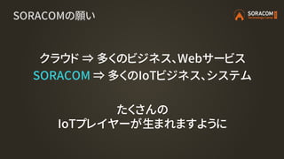 SORACOMの願い
クラウド ⇒ 多くのビジネス、Webサービス
SORACOM ⇒ 多くのIoTビジネス、システム
たくさんの
IoTプレイヤーが生まれますように
 