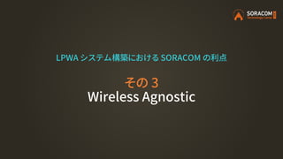 LPWA システム構築における SORACOM の利点
その 3
Wireless Agnostic
 
