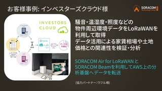 お客様事例: インベスターズクラウド様
騒音・温湿度・照度などの
物件周辺環境データをLoRaWANを
利用して取得
データ活用による家賃相場や土地
価格との関連性を検証・分析
SORACOM Air for LoRaWAN と
SORACOM Beamを利用してAWS上の分
析基盤へデータを転送
(協力パートナー：ウフル様)
 