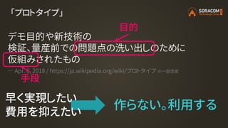 「プロトタイプ」
デモ目的や新技術の
検証、量産前での問題点の洗い出しのために
仮組みされたもの
― Apr. 6, 2018 / https://ja.wikipedia.org/wiki/プロトタイプ ※一部改変
目的
手段
作らない。利用する
早く実現したい
費用を抑えたい
 