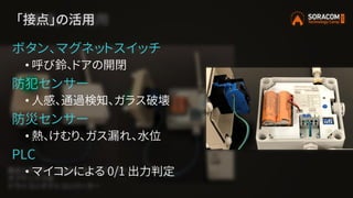 「接点」の活用
ボタン、マグネットスイッチ
• 呼び鈴、ドアの開閉
防犯センサー
• 人感、通過検知、ガラス破壊
防災センサー
• 熱、けむり、ガス漏れ、水位
PLC
• マイコンによる 0/1 出力判定
 
