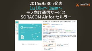 2015年9月30日発表
1日10円〜 1回線～
モノ向け通信サービス
SORACOM Air for セルラー
 