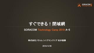 すぐできる！閉域網
SORACOM Technology Camp 2018 A-5
株式会社ソラコム シニアエンジニア 松井基勝
2018/4/26
 