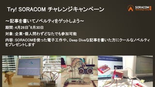 Try! SORACOM チャレンジキャンペーン
〜記事を書いてノベルティをゲットしよう〜
期間：4月26日~6月30日
対象：企業・個人問わずどなたでも参加可能
内容：SORACOMを使った電子工作や、Deep Diveな記事を書いた方にクールなノベルティ
をプレゼントします
 