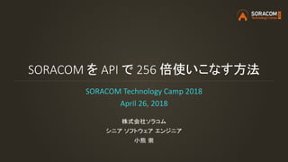 SORACOM を API で 256 倍使いこなす方法
SORACOM Technology Camp 2018
April 26, 2018
株式会社ソラコム
シニア ソフトウェア エンジニア
小熊 崇
 